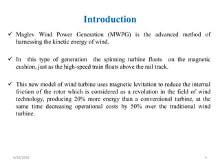 Introduction
 Maglev Wind Power Generation (MWPG) is the advanced method of
harnessing the kinetic energy of wind.
 In t...