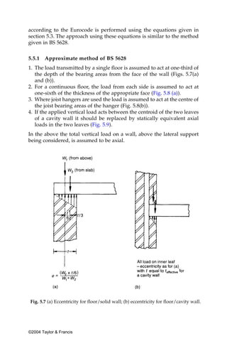 according to the Eurocode is performed using the equations given in
section 5.3. The approach using these equations is similar to the method
given in BS 5628.


5.5.1   Approximate method of BS 5628
1. The load transmitted by a single floor is assumed to act at one-third of
   the depth of the bearing areas from the face of the wall (Figs. 5.7(a)
   and (b)).
2. For a continuous floor, the load from each side is assumed to act at
   one-sixth of the thickness of the appropriate face (Fig. 5.8 (a)).
3. Where joist hangers are used the load is assumed to act at the centre of
   the joist bearing areas of the hanger (Fig. 5.8(b)).
4. If the applied vertical load acts between the centroid of the two leaves
   of a cavity wall it should be replaced by statically equivalent axial
   loads in the two leaves (Fig. 5.9).
In the above the total vertical load on a wall, above the lateral support
being considered, is assumed to be axial.




 Fig. 5.7 (a) Eccentricity for floor/solid wall; (b) eccentricity for floor/cavity wall.




©2004 Taylor & Francis
 