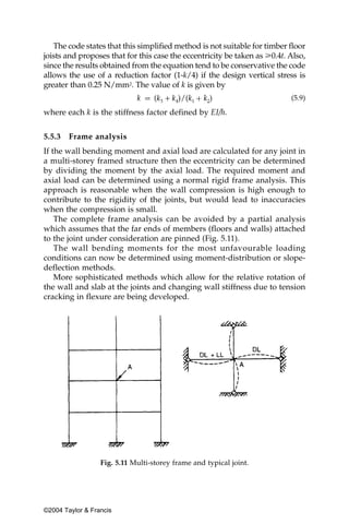 The code states that this simplified method is not suitable for timber floor
joists and proposes that for this case the eccentricity be taken as у0.4t. Also,
since the results obtained from the equation tend to be conservative the code
allows the use of a reduction factor (1-k/4) if the design vertical stress is
greater than 0.25 N/mm2. The value of k is given by
                                                                           (5.9)

where each k is the stiffness factor defined by EI/h.


5.5.3   Frame analysis
If the wall bending moment and axial load are calculated for any joint in
a multi-storey framed structure then the eccentricity can be determined
by dividing the moment by the axial load. The required moment and
axial load can be determined using a normal rigid frame analysis. This
approach is reasonable when the wall compression is high enough to
contribute to the rigidity of the joints, but would lead to inaccuracies
when the compression is small.
    The complete frame analysis can be avoided by a partial analysis
which assumes that the far ends of members (floors and walls) attached
to the joint under consideration are pinned (Fig. 5.11).
    The wall bending moments for the most unfavourable loading
conditions can now be determined using moment-distribution or slope-
deflection methods.
    More sophisticated methods which allow for the relative rotation of
the wall and slab at the joints and changing wall stiffness due to tension
cracking in flexure are being developed.




                  Fig. 5.11 Multi-storey frame and typical joint.




©2004 Taylor & Francis
 