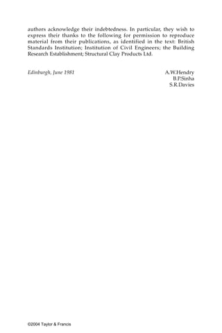 authors acknowledge their indebtedness. In particular, they wish to
express their thanks to the following for permission to reproduce
material from their publications, as identified in the text: British
Standards Institution; Institution of Civil Engineers; the Building
Research Establishment; Structural Clay Products Ltd.


Edinburgh, June 1981                                    A.W.Hendry
                                                           B.P.Sinha
                                                         S.R.Davies




©2004 Taylor & Francis
 