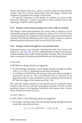 That is, the largest value of ßXX and ßYY is used in order to ensure that the
smaller value of fk will be determined when the design vertical load
resistance is equated to the design vertical load.
   No specific references to the design of columns are given in the
Eurocode although a similar approach to that outlined above but
replacing ß with Φ would be possible.


5.6.3   Design vertical load resistance of cavity walls or columns
The design vertical load resistance for cavity walls or columns can be
determined using the methods outlined in sections 5.6.1 and 5.6.2 if the
vertical loading is first replaced by the statically equivalent axial load on
each leaf. The effective thickness of the cavity wall or column is used for
determining the slenderness ratio for each leaf of the cavity.

5.6.4   Design vertical strength for concentrated loads
Increased stresses occur beneath concentrated loads from beams and
lintels, etc. (see Fig. 4.5), and the combined effect of these local stresses
with the stresses due to other loads should be checked. The concentrated
load is assumed to be uniformly distributed over the bearing area.


(a) BS 5268
In BS 5628 two design checks are suggested:
• At the bearing, assuming a local design bearing strength of either
  1.25fk/␥m or 1.5fk/␥m depending on the type of bearing.
• At a distance of 0.4h below the bearing, where the design strength is
  assumed to be ßf k/ ␥ m. The concentrated load is assumed to be
  dispersed within a zone contained by lines extending downwards at
  45° from the edges of the loaded area (Fig. 5.14).
The code also makes reference to the special case of a spreader beam
located at the end of a wall and spanning in its plane. For this case the
maximum stress at the bearing, combined with stresses due to other
loads, should not exceed 2.0 fk/␥m.

(b) ENV 1996–1–1
In ENV 1996–1–1 the following checks are suggested:
• For Group 1 masonry units, the local design bearing strength must not
  exceed the value derived from

                                                                       (5.10)




©2004 Taylor & Francis
 