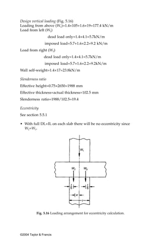 Design vertical loading (Fig. 5.16)
Loading from above (W1)=1.4×105+1.6×19=177.4 kN/m
Load from left (W2)
                    dead load only=1.4×4.1=5.7kN/m
                 imposed load=5.7+1.6×2.2=9.2 kN/m
Load from right (W3)
                dead load only=1.4×4.1=5.7kN/m
                 imposed load=5.7+1.6×2.2=9.2kN/m
Wall self-weight=1.4×17=23.8kN/m

Slenderness ratio
Effective height=0.75×2650=1988 mm
Effective thickness=actual thickness=102.5 mm
Slenderness ratio=1988/102.5=19.4

Eccentricity
See section 5.5.1

• With full DL+IL on each slab there will be no eccentricity since
  W2=W3.




           Fig. 5.16 Loading arrangement for eccentricity calculation.




©2004 Taylor & Francis
 