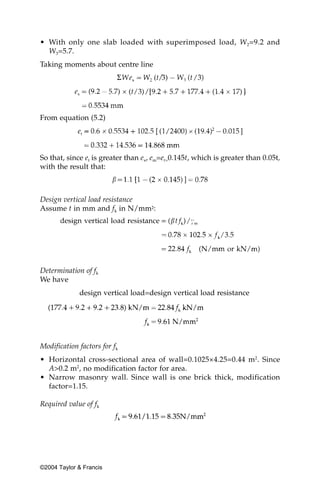 • With only one slab loaded with superimposed load, W2=9.2 and
  W3=5.7.
Taking moments about centre line




From equation (5.2)




So that, since et is greater than ex, em=et=0.145t, which is greater than 0.05t,
with the result that:



Design vertical load resistance
Assume t in mm and fk in N/mm2:




Determination of fk
We have
             design vertical load=design vertical load resistance




Modification factors for fk
• Horizontal cross-sectional area of wall=0.1025×4.25=0.44 m2. Since
  A>0.2 m2, no modification factor for area.
• Narrow masonry wall. Since wall is one brick thick, modification
  factor=1.15.

Required value of fk




©2004 Taylor & Francis
 