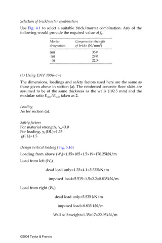 Selection of brick/mortar combination
Use Fig. 4.1 to select a suitable brick/mortar combination. Any of the
following would provide the required value of fk.




(b) Using ENV 1996–1–1
The dimensions, loadings and safety factors used here are the same as
those given above in section (a). The reinforced concrete floor slabs are
assumed to be of the same thickness as the walls (102.5 mm) and the
modular ratio Eslab/Ewall taken as 2.


Loading
As for section (a).


Safety factors
For material strength, ␥m=3.0
For loading, ␥f (DL)=1.35
␥f(LL)=1.5

Design vertical loading (Fig. 5.16)
Loading from above (W1)=1.35×105+1.5×19=170.25kN/m
Load from left (W2)

                 dead load only=1.35×4.1=5.535kN/m

                   imposed load=5.535+1.5×2.2=8.835kN/m

Load from right (W3)

                         dead load only=5.535 kN/m

                           imposed load=8.835 kN/m

                         Wall self-weight=1.35×17=22.95kN/m




©2004 Taylor & Francis
 