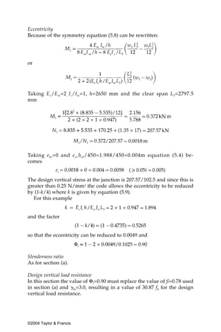 Eccentricity
Because of the symmetry equation (5.8) can be rewritten:




or




Taking E c /E w=2 , I c/I w=1, h=2650 mm and the clear span L 3=2797.5
mm




Taking e hi =0 and e a= h ef /450=1.988/450=0.004m equation (5.4) be-
comes


The design vertical stress at the junction is 207.57/102.5 and since this is
greater than 0.25 N/mm2 the code allows the eccentricity to be reduced
by (1-k/4) where k is given by equation (5.9).
   For this example


and the factor


so that the eccentricity can be reduced to 0.0049 and



Slenderness ratio
As for section (a).

Design vertical load resistance
In this section the value of Φi=0.90 must replace the value of ß=0.78 used
in section (a) and ␥m=3.0, resulting in a value of 30.87 fk for the design
vertical load resistance.




©2004 Taylor & Francis
 