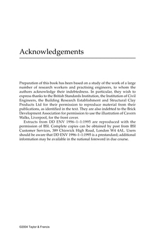 Acknowledgements



Preparation of this book has been based on a study of the work of a large
number of research workers and practising engineers, to whom the
authors acknowledge their indebtedness. In particular, they wish to
express thanks to the British Standards Institution, the Institution of Civil
Engineers, the Building Research Establishment and Structural Clay
Products Ltd for their permission to reproduce material from their
publications, as identified in the text. They are also indebted to the Brick
Development Association for permission to use the illustration of Cavern
Walks, Liverpool, for the front cover.
   Extracts from DD ENV 1996–1–1:1995 are reproduced with the
permission of BSI. Complete copies can be obtained by post from BSI
Customer Services, 389 Chiswick High Road, London W4 4AL. Users
should be aware that DD ENV 1996–1–1:1995 is a prestandard; additional
information may be available in the national foreword in due course.




©2004 Taylor & Francis
 