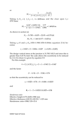 or



Taking                                         and the clear span L 2 =
2797.5mm




As shown in section (a)




Taking e hi =0 and e a=h ef/450=1.988/450=0.004m equation (5.4) be-
comes



The design vertical stress at the junction is 31.785/102.5 and since this is
greater than 0.25 N/mm2 the code allows the eccentricity to be reduced
by (1-k/4) where k is given by equation 5.9.
   For this example



and the factor



so that the eccentricity can be reduced to



and



Slenderness ratio
Effective height=0.75×2650=1988 mm
Effective thickness=(102.53+102.53)1/3=129 mm
Slenderness ratio=1988/129=15.4




©2004 Taylor & Francis
 