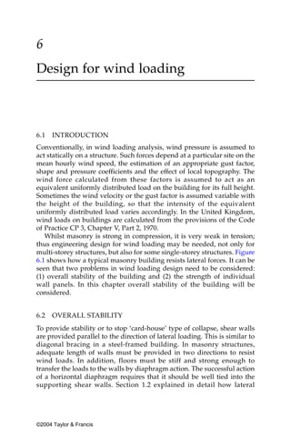 6
Design for wind loading



6.1   INTRODUCTION
Conventionally, in wind loading analysis, wind pressure is assumed to
act statically on a structure. Such forces depend at a particular site on the
mean hourly wind speed, the estimation of an appropriate gust factor,
shape and pressure coefficients and the effect of local topography. The
wind force calculated from these factors is assumed to act as an
equivalent uniformly distributed load on the building for its full height.
Sometimes the wind velocity or the gust factor is assumed variable with
the height of the building, so that the intensity of the equivalent
uniformly distributed load varies accordingly. In the United Kingdom,
wind loads on buildings are calculated from the provisions of the Code
of Practice CP 3, Chapter V, Part 2, 1970.
   Whilst masonry is strong in compression, it is very weak in tension;
thus engineering design for wind loading may be needed, not only for
multi-storey structures, but also for some single-storey structures. Figure
6.1 shows how a typical masonry building resists lateral forces. It can be
seen that two problems in wind loading design need to be considered:
(1) overall stability of the building and (2) the strength of individual
wall panels. In this chapter overall stability of the building will be
considered.


6.2   OVERALL STABILITY
To provide stability or to stop ‘card-house’ type of collapse, shear walls
are provided parallel to the direction of lateral loading. This is similar to
diagonal bracing in a steel-framed building. In masonry structures,
adequate length of walls must be provided in two directions to resist
wind loads. In addition, floors must be stiff and strong enough to
transfer the loads to the walls by diaphragm action. The successful action
of a horizontal diaphragm requires that it should be well tied into the
supporting shear walls. Section 1.2 explained in detail how lateral




©2004 Taylor & Francis
 