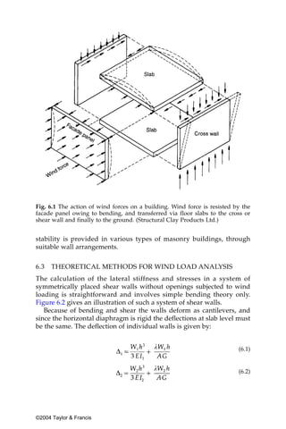 Fig. 6.1 The action of wind forces on a building. Wind force is resisted by the
facade panel owing to bending, and transferred via floor slabs to the cross or
shear wall and finally to the ground. (Structural Clay Products Ltd.)


stability is provided in various types of masonry buildings, through
suitable wall arrangements.


6.3   THEORETICAL METHODS FOR WIND LOAD ANALYSIS
The calculation of the lateral stiffness and stresses in a system of
symmetrically placed shear walls without openings subjected to wind
loading is straightforward and involves simple bending theory only.
Figure 6.2 gives an illustration of such a system of shear walls.
   Because of bending and shear the walls deform as cantilevers, and
since the horizontal diaphragm is rigid the deflections at slab level must
be the same. The deflection of individual walls is given by:


                                                                          (6.1)


                                                                          (6.2)




©2004 Taylor & Francis
 