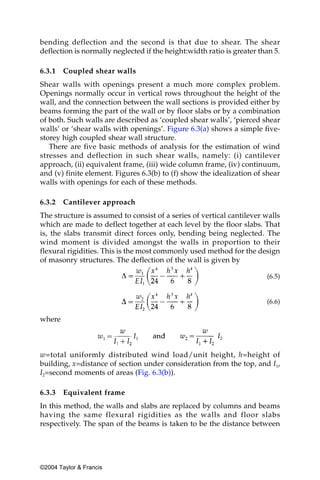 bending deflection and the second is that due to shear. The shear
deflection is normally neglected if the height:width ratio is greater than 5.

6.3.1   Coupled shear walls
Shear walls with openings present a much more complex problem.
Openings normally occur in vertical rows throughout the height of the
wall, and the connection between the wall sections is provided either by
beams forming the part of the wall or by floor slabs or by a combination
of both. Such walls are described as ‘coupled shear walls’, ‘pierced shear
walls’ or ‘shear walls with openings’. Figure 6.3(a) shows a simple five-
storey high coupled shear wall structure.
   There are five basic methods of analysis for the estimation of wind
stresses and deflection in such shear walls, namely: (i) cantilever
approach, (ii) equivalent frame, (iii) wide column frame, (iv) continuum,
and (v) finite element. Figures 6.3(b) to (f) show the idealization of shear
walls with openings for each of these methods.

6.3.2   Cantilever approach
The structure is assumed to consist of a series of vertical cantilever walls
which are made to deflect together at each level by the floor slabs. That
is, the slabs transmit direct forces only, bending being neglected. The
wind moment is divided amongst the walls in proportion to their
flexural rigidities. This is the most commonly used method for the design
of masonry structures. The deflection of the wall is given by

                                                                        (6.5)


                                                                        (6.6)

where



w=total uniformly distributed wind load/unit height, h=height of
building, x=distance of section under consideration from the top, and I1,
I2=second moments of areas (Fig. 6.3(b)).

6.3.3   Equivalent frame
In this method, the walls and slabs are replaced by columns and beams
having the same flexural rigidities as the walls and floor slabs
respectively. The span of the beams is taken to be the distance between




©2004 Taylor & Francis
 