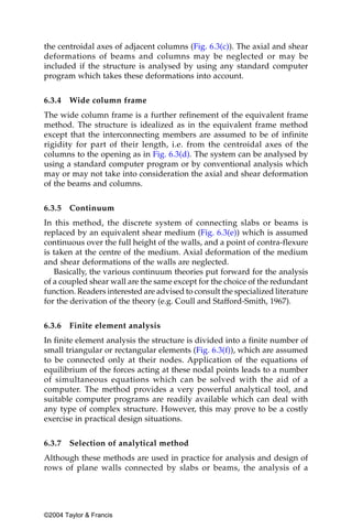 the centroidal axes of adjacent columns (Fig. 6.3(c)). The axial and shear
deformations of beams and columns may be neglected or may be
included if the structure is analysed by using any standard computer
program which takes these deformations into account.


6.3.4   Wide column frame
The wide column frame is a further refinement of the equivalent frame
method. The structure is idealized as in the equivalent frame method
except that the interconnecting members are assumed to be of infinite
rigidity for part of their length, i.e. from the centroidal axes of the
columns to the opening as in Fig. 6.3(d). The system can be analysed by
using a standard computer program or by conventional analysis which
may or may not take into consideration the axial and shear deformation
of the beams and columns.


6.3.5   Continuum
In this method, the discrete system of connecting slabs or beams is
replaced by an equivalent shear medium (Fig. 6.3(e)) which is assumed
continuous over the full height of the walls, and a point of contra-flexure
is taken at the centre of the medium. Axial deformation of the medium
and shear deformations of the walls are neglected.
   Basically, the various continuum theories put forward for the analysis
of a coupled shear wall are the same except for the choice of the redundant
function. Readers interested are advised to consult the specialized literature
for the derivation of the theory (e.g. Coull and Stafford-Smith, 1967).


6.3.6   Finite element analysis
In finite element analysis the structure is divided into a finite number of
small triangular or rectangular elements (Fig. 6.3(f)), which are assumed
to be connected only at their nodes. Application of the equations of
equilibrium of the forces acting at these nodal points leads to a number
of simultaneous equations which can be solved with the aid of a
computer. The method provides a very powerful analytical tool, and
suitable computer programs are readily available which can deal with
any type of complex structure. However, this may prove to be a costly
exercise in practical design situations.


6.3.7   Selection of analytical method
Although these methods are used in practice for analysis and design of
rows of plane walls connected by slabs or beams, the analysis of a




©2004 Taylor & Francis
 