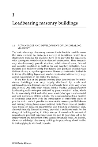 1
Loadbearing masonry buildings



1.1   ADVANTAGES AND DEVELOPMENT OF LOADBEARING
      MASONRY
The basic advantage of masonry construction is that it is possible to use
the same element to perform a variety of functions, which in a
steelframed building, for example, have to be provided for separately,
with consequent complication in detailed construction. Thus masonry
may, simultaneously, provide structure, subdivision of space, thermal
and acoustic insulation as well as fire and weather protection. As a
material, it is relatively cheap but durable and produces external wall
finishes of very acceptable appearance. Masonry construction is flexible
in terms of building layout and can be constructed without very large
capital expenditure on the part of the builder.
   In the first half of the present century brick construction for multi-
storey buildings was very largely displaced by steel- and
reinforcedconcrete-framed structures, although these were very often
clad in brick. One of the main reasons for this was that until around 1950
loadbearing walls were proportioned by purely empirical rules, which
led to excessively thick walls that were wasteful of space and material
and took a great deal of time to build. The situation changed in a number
of countries after 1950 with the introduction of structural codes of
practice which made it possible to calculate the necessary wall thickness
and masonry strengths on a more rational basis. These codes of practice
were based on research programmes and building experience, and,
although initially limited in scope, provided a sufficient basis for the
design of buildings of up to thirty storeys. A considerable amount of
research and practical experience over the past 20 years has led to the
improvement and refinement of the various structural codes. As a result,
the structural design of masonry buildings is approaching a level similar
to that applying to steel and concrete.




©2004 Taylor & Francis
 