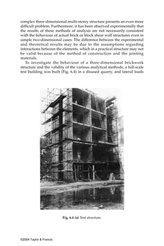 complex three-dimensional multi-storey structure presents an even more
difficult problem. Furthermore, it has been observed experimentally that
the results of these methods of analysis are not necessarily consistent
with the behaviour of actual brick or block shear wall structures even in
simple two-dimensional cases. The difference between the experimental
and theoretical results may be due to the assumptions regarding
interactions between the elements, which in a practical structure may not
be valid because of the method of construction and the jointing
materials.
   To investigate the behaviour of a three-dimensional brickwork
structure and the validity of the various analytical methods, a full-scale
test building was built (Fig. 6.4) in a disused quarry, and lateral loads




                         Fig. 6.4 (a) Test structure.




©2004 Taylor & Francis
 