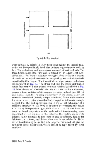Fig. 6.4 (b) Test structure.


were applied by jacking at each floor level against the quarry face,
which had been previously lined with concrete to give an even working
face. The deflections and strains were recorded at various loads. The
threedimensional structure was replaced by an equivalent two-
dimensional wall and beam system having the same areas and moments
of inertia as the actual structure and analysed by the various methods
described in this chapter. The theoretical and experimental deflections
are compared in Fig. 6.5. The strain and thus the stress distribution
across the shear wall near ground level was nonlinear, as shown in Fig.
6.6. Most theoretical methods, with the exception of finite elements,
assume a linear variation of stress across the shear wall and thus did not
give accurate results. The comparisons between the various analytical
methods considered (namely, simple cantilever, frame, wide column
frame and shear continuum method) with experimental results strongly
suggest that the best approximation to the actual behaviour of a
masonry structure of this type is obtained by replacing the actual
structure by an equivalent rigid frame in which the columns have the
same sectional properties as the walls with interconnecting slabs
spanning between the axes of the columns. The continuum or wide
column frame methods do not seem to give satisfactory results for
brickwork structures, and hence their use is not advisable. Finite
element analysis may be justified only in special cases, and will give the
nonlinear stress distribution, which cannot be reproduced by other
methods.




©2004 Taylor & Francis
 