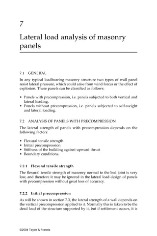 7
Lateral load analysis of masonry
panels


7.1     GENERAL
In any typical loadbearing masonry structure two types of wall panel
resist lateral pressure, which could arise from wind forces or the effect of
explosion. These panels can be classified as follows:

• Panels with precompression, i.e. panels subjected to both vertical and
  lateral loading.
• Panels without precompression, i.e. panels subjected to self-weight
  and lateral loading.


7.2     ANALYSIS OF PANELS WITH PRECOMPRESSION
The lateral strength of panels with precompression depends on the
following factors:

•   Flexural tensile strength
•   Initial precompression
•   Stiffness of the building against upward thrust
•   Boundary conditions.


7.2.1    Flexural tensile strength
The flexural tensile strength of masonry normal to the bed joint is very
low, and therefore it may be ignored in the lateral load design of panels
with precompression without great loss of accuracy.


7.2.2    Initial precompression
As will be shown in section 7.3, the lateral strength of a wall depends on
the vertical precompression applied to it. Normally this is taken to be the
dead load of the structure supported by it, but if settlement occurs, it is




©2004 Taylor & Francis
 
