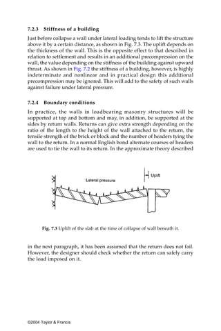 7.2.3   Stiffness of a building
Just before collapse a wall under lateral loading tends to lift the structure
above it by a certain distance, as shown in Fig. 7.3. The uplift depends on
the thickness of the wall. This is the opposite effect to that described in
relation to settlement and results in an additional precompression on the
wall, the value depending on the stiffness of the building against upward
thrust. As shown in Fig. 7.2 the stiffness of a building, however, is highly
indeterminate and nonlinear and in practical design this additional
precompression may be ignored. This will add to the safety of such walls
against failure under lateral pressure.


7.2.4   Boundary conditions
In practice, the walls in loadbearing masonry structures will be
supported at top and bottom and may, in addition, be supported at the
sides by return walls. Returns can give extra strength depending on the
ratio of the length to the height of the wall attached to the return, the
tensile strength of the brick or block and the number of headers tying the
wall to the return. In a normal English bond alternate courses of headers
are used to tie the wall to its return. In the approximate theory described




        Fig. 7.3 Uplift of the slab at the time of collapse of wall beneath it.


in the next paragraph, it has been assumed that the return does not fail.
However, the designer should check whether the return can safely carry
the load imposed on it.




©2004 Taylor & Francis
 