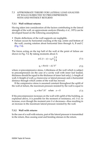 7.3     APPROXIMATE THEORY FOR LATERAL LOAD ANALYSIS
        OF WALLS SUBJECTED TO PRECOMPRESSION
        WITH AND WITHOUT RETURNS

7.3.1    Wall without returns
Having taken into consideration all the factors contributing to the lateral
strength of the wall, an approximate analysis (Hendry et al., 1971) can be
developed based on the following assumptions:

• Elastic deflections of the wall supports are negligible.
• Failure occurs by horizontal cracking at the top, centre and bottom of
  the wall, causing rotation about horizontal lines through A, B and C
  (Fig. 7.4).

The forces acting on the top half of the wall at the point of failure are
shown in Fig. 7.4. By taking moments about A

                                                                          (7.1)


                                                                          (7.2)

where ␴=precompressive stress, t=thickness of the wall which is subject
to precompression (in the case of a cavity wall with inner leaf loaded,
thickness should be equal to the thickness of inner leaf only), L=length of
wall, h=height of wall, q0=transverse or lateral pressure and a=horizontal
distance through which centre of the wall has moved.
   If the compressive stress is assumed constant throughout the uplift of
the wall at failure, the maximum pressure resisted by the wall is equal to

                                                                          (7.3)

If the precompression increases on the wall with uplift of the building, as
explained above, it is possible for the moment of resistance, ␴tL (t-a), to
increase, even though the moment arm (t-a) decreases—thus resulting in
an increase in the maximum lateral pressure resisted by the wall.


7.3.2    Wall with returns
In the case of a wall with returns, part of the lateral pressure is transmitted
to the return, thus causing axial and bending stresses in the return.




©2004 Taylor & Francis
 