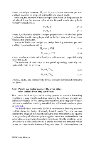 where w=design pressure, M x and My=maximum moments per unit
width at midspan on strips of unit width and span h and L.
   Similarly, the moment of resistance per unit width of the panel can be
calculated from the known value of the flexural tensile strengths in
respective directions as:
                                 My=fty Z                             (7.12)
                                 Mx=ftx Z                             (7.13)
where f ty=allowable tensile strength perpendicular to the bed joint,
ftx=allowable tensile strength parallel to the bed joint and Z=sectional
modulus for unit width.
    In case of limit state design, the design bending moments per unit
width in two directions will be
                                                                      (7.14)

                                                                      (7.15)

where wk=characteristic wind load per unit area and ␥f=partial safety
factor for loads.
   The moment of resistance of the panel spanning vertically and
horizontally will be given by

                                                                      (7.16)

                                                                      (7.17)

where fky and fkx are characteristic tensile strength normal and parallel to
bed joints.


7.5.2 Panels supported on more than two sides
      with various boundary conditions
The lateral load analysis of masonry panels of various boundary
conditions is very complicated since masonry has different strength and
stiffness properties in two orthogonal directions. Some typical values of
brickwork moduli of elasticity on which the stiffness depends are given
in Table 7.2.
   The British limit state code BS 5628 recommends bending moment
coefficients for the design of laterally loaded panels. The code does not
indicate the origin of these coefficients, but they are numerically equal to
those given by yield-line analysis as applied to under-reinforced concrete
slabs with corresponding boundary conditions. Strictly speaking, yield-
line analysis is not applicable to a brittle material like masonry which
cannot develop constant-moment hinges as occur in reinforced concrete




©2004 Taylor & Francis
 