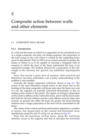 8
Composite action between walls
and other elements


8.1     COMPOSITE WALL-BEAMS


8.1.1    Introduction
If a wall and the beam on which it is supported can be considered to act
as a single composite unit then, for design purposes, the proportion of
the load acting on the wall which is carried by the supporting beam
must be determined. Prior to 1952 it was common practice to design the
beams or lintels so as to be capable of carrying a triangular load of
masonry in which the span of the beam represented the base of an
equilateral triangle. The method allowed for a proportion of the self-
weight of the masonry but ignored any additional superimposed
load.
   Since that period a great deal of research, both practical and
theoretical, has been undertaken, and a better understanding of the
problem is now possible.
   Consider the simply supported wall-beam shown in Fig. 8.1. The
action of the load introduces tensile forces in the beam due to the
bending of the deep composite wall-beam and, since the beam now acts
as a tie, the supports are partially restrained horizontally so that an
arching action results in the panels. The degree of arching is dependent
on the relative stiffness of the wall to the beam, and it will be shown later
that both the flexural stiffness and the axial stiffness must be taken into
account. In general, the stiffer the beam the greater the beam-bending
moment since a larger proportion of the load will be transmitted to the
beam.
   The values of the vertical and horizontal stresses depend on a number
of factors, but typical plots of the vertical and horizontal stress
distributions along XX and YY of Fig. 8.1 are shown in Fig. 8.2.
   Note that the maximum vertical stress, along the wall-beam
interface, occurs at the supports and that at mid-span the horizontal




©2004 Taylor & Francis
 