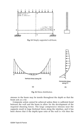 Fig. 8.1 Simply supported wall-beam.




                              Fig. 8.2 Stress distribution.


stresses in the beam may be tensile throughout the depth so that the
beam acts as a tie.
   Composite action cannot be achieved unless there is sufficient bond
between the wall and the beam to allow for the development of the
required shearing forces. The large compressive stresses near the
supports result in large frictional forces along the interface, and it has
been shown that if the depth/span ratio of the wall is >0.6 then the




©2004 Taylor & Francis
 