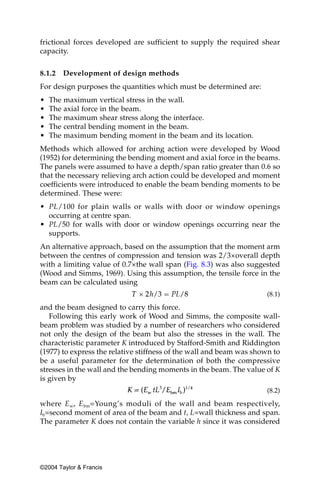 frictional forces developed are sufficient to supply the required shear
capacity.


8.1.2   Development of design methods
For design purposes the quantities which must be determined are:
•   The maximum vertical stress in the wall.
•   The axial force in the beam.
•   The maximum shear stress along the interface.
•   The central bending moment in the beam.
•   The maximum bending moment in the beam and its location.
Methods which allowed for arching action were developed by Wood
(1952) for determining the bending moment and axial force in the beams.
The panels were assumed to have a depth/span ratio greater than 0.6 so
that the necessary relieving arch action could be developed and moment
coefficients were introduced to enable the beam bending moments to be
determined. These were:
• PL/100 for plain walls or walls with door or window openings
  occurring at centre span.
• PL/50 for walls with door or window openings occurring near the
  supports.
An alternative approach, based on the assumption that the moment arm
between the centres of compression and tension was 2/3×overall depth
with a limiting value of 0.7×the wall span (Fig. 8.3) was also suggested
(Wood and Simms, 1969). Using this assumption, the tensile force in the
beam can be calculated using
                                                                      (8.1)

and the beam designed to carry this force.
   Following this early work of Wood and Simms, the composite wall-
beam problem was studied by a number of researchers who considered
not only the design of the beam but also the stresses in the wall. The
characteristic parameter K introduced by Stafford-Smith and Riddington
(1977) to express the relative stiffness of the wall and beam was shown to
be a useful parameter for the determination of both the compressive
stresses in the wall and the bending moments in the beam. The value of K
is given by
                                                                      (8.2)

where E w, E bm=Young’s moduli of the wall and beam respectively,
Ib=second moment of area of the beam and t, L=wall thickness and span.
The parameter K does not contain the variable h since it was considered




©2004 Taylor & Francis
 