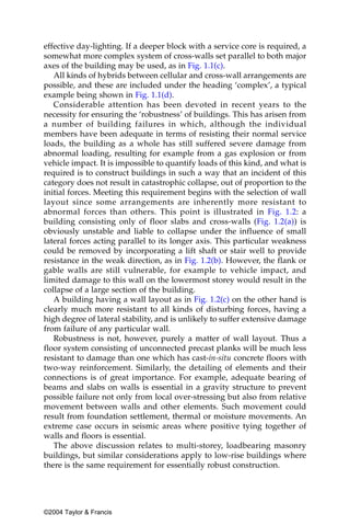 effective day-lighting. If a deeper block with a service core is required, a
somewhat more complex system of cross-walls set parallel to both major
axes of the building may be used, as in Fig. 1.1(c).
   All kinds of hybrids between cellular and cross-wall arrangements are
possible, and these are included under the heading ‘complex’, a typical
example being shown in Fig. 1.1(d).
   Considerable attention has been devoted in recent years to the
necessity for ensuring the ‘robustness’ of buildings. This has arisen from
a number of building failures in which, although the individual
members have been adequate in terms of resisting their normal service
loads, the building as a whole has still suffered severe damage from
abnormal loading, resulting for example from a gas explosion or from
vehicle impact. It is impossible to quantify loads of this kind, and what is
required is to construct buildings in such a way that an incident of this
category does not result in catastrophic collapse, out of proportion to the
initial forces. Meeting this requirement begins with the selection of wall
layout since some arrangements are inherently more resistant to
abnormal forces than others. This point is illustrated in Fig. 1.2: a
building consisting only of floor slabs and cross-walls (Fig. 1.2(a)) is
obviously unstable and liable to collapse under the influence of small
lateral forces acting parallel to its longer axis. This particular weakness
could be removed by incorporating a lift shaft or stair well to provide
resistance in the weak direction, as in Fig. 1.2(b). However, the flank or
gable walls are still vulnerable, for example to vehicle impact, and
limited damage to this wall on the lowermost storey would result in the
collapse of a large section of the building.
   A building having a wall layout as in Fig. 1.2(c) on the other hand is
clearly much more resistant to all kinds of disturbing forces, having a
high degree of lateral stability, and is unlikely to suffer extensive damage
from failure of any particular wall.
   Robustness is not, however, purely a matter of wall layout. Thus a
floor system consisting of unconnected precast planks will be much less
resistant to damage than one which has cast-in-situ concrete floors with
two-way reinforcement. Similarly, the detailing of elements and their
connections is of great importance. For example, adequate bearing of
beams and slabs on walls is essential in a gravity structure to prevent
possible failure not only from local over-stressing but also from relative
movement between walls and other elements. Such movement could
result from foundation settlement, thermal or moisture movements. An
extreme case occurs in seismic areas where positive tying together of
walls and floors is essential.
   The above discussion relates to multi-storey, loadbearing masonry
buildings, but similar considerations apply to low-rise buildings where
there is the same requirement for essentially robust construction.




©2004 Taylor & Francis
 