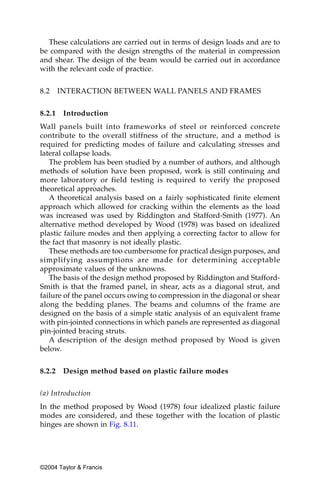 These calculations are carried out in terms of design loads and are to
be compared with the design strengths of the material in compression
and shear. The design of the beam would be carried out in accordance
with the relevant code of practice.


8.2     INTERACTION BETWEEN WALL PANELS AND FRAMES


8.2.1    Introduction
Wall panels built into frameworks of steel or reinforced concrete
contribute to the overall stiffness of the structure, and a method is
required for predicting modes of failure and calculating stresses and
lateral collapse loads.
   The problem has been studied by a number of authors, and although
methods of solution have been proposed, work is still continuing and
more laboratory or field testing is required to verify the proposed
theoretical approaches.
   A theoretical analysis based on a fairly sophisticated finite element
approach which allowed for cracking within the elements as the load
was increased was used by Riddington and Stafford-Smith (1977). An
alternative method developed by Wood (1978) was based on idealized
plastic failure modes and then applying a correcting factor to allow for
the fact that masonry is not ideally plastic.
   These methods are too cumbersome for practical design purposes, and
simplifying assumptions are made for determining acceptable
approximate values of the unknowns.
   The basis of the design method proposed by Riddington and Stafford-
Smith is that the framed panel, in shear, acts as a diagonal strut, and
failure of the panel occurs owing to compression in the diagonal or shear
along the bedding planes. The beams and columns of the frame are
designed on the basis of a simple static analysis of an equivalent frame
with pin-jointed connections in which panels are represented as diagonal
pin-jointed bracing struts.
   A description of the design method proposed by Wood is given
below.


8.2.2    Design method based on plastic failure modes


(a) Introduction
In the method proposed by Wood (1978) four idealized plastic failure
modes are considered, and these together with the location of plastic
hinges are shown in Fig. 8.11.




©2004 Taylor & Francis
 