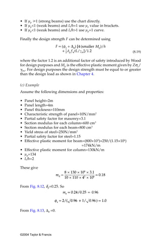 • If µp у1 (strong beams) use the chart directly.
• If µp<1 (weak beams) and L/h=1 use µp value in brackets.
• If µp<1 (weak beams) and L/h>1 use µp=1 curve.

Finally the design strength F can be determined using


                                                                    (8.19)

where the factor 1.2 is an additional factor of safety introduced by Wood
for design purposes and Mp is the effective plastic moment given by Zσy/
␥ms. For design purposes the design strength must be equal to or greater
than the design load as shown in Chapter 4.


(c) Example
Assume the following dimensions and properties:

• Panel height=2m
• Panel length=4m
• Panel thickness=110mm
• Characteristic strength of panel=10N/mm2
• Partial safety factor for masonry=3.1
• Section modulus for each column=600 cm3
• Section modulus for each beam=800 cm3
• Yield stress of steel=250N/mm2
• Partial safety factor for steel=1.15
• Effective plastic moment for beam=(800×103)×250/(1.15×106)
                                       =174kN/m
• Effective plastic moment for column=130kN/m
• µp=134
• L/h=2

These give




From Fig. 8.12, δp=0.25. So




From Fig. 8.13, ∆φ =0.




©2004 Taylor & Francis
 