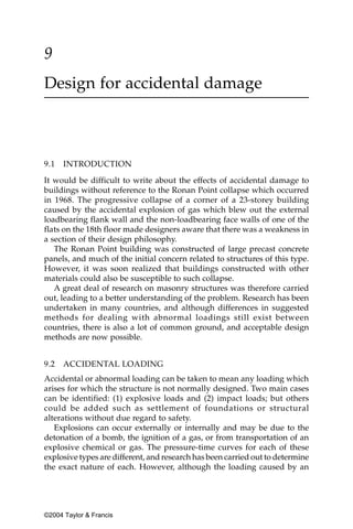 9
Design for accidental damage



9.1   INTRODUCTION

It would be difficult to write about the effects of accidental damage to
buildings without reference to the Ronan Point collapse which occurred
in 1968. The progressive collapse of a corner of a 23-storey building
caused by the accidental explosion of gas which blew out the external
loadbearing flank wall and the non-loadbearing face walls of one of the
flats on the 18th floor made designers aware that there was a weakness in
a section of their design philosophy.
   The Ronan Point building was constructed of large precast concrete
panels, and much of the initial concern related to structures of this type.
However, it was soon realized that buildings constructed with other
materials could also be susceptible to such collapse.
   A great deal of research on masonry structures was therefore carried
out, leading to a better understanding of the problem. Research has been
undertaken in many countries, and although differences in suggested
methods for dealing with abnormal loadings still exist between
countries, there is also a lot of common ground, and acceptable design
methods are now possible.


9.2   ACCIDENTAL LOADING
Accidental or abnormal loading can be taken to mean any loading which
arises for which the structure is not normally designed. Two main cases
can be identified: (1) explosive loads and (2) impact loads; but others
could be added such as settlement of foundations or structural
alterations without due regard to safety.
   Explosions can occur externally or internally and may be due to the
detonation of a bomb, the ignition of a gas, or from transportation of an
explosive chemical or gas. The pressure-time curves for each of these
explosive types are different, and research has been carried out to determine
the exact nature of each. However, although the loading caused by an




©2004 Taylor & Francis
 