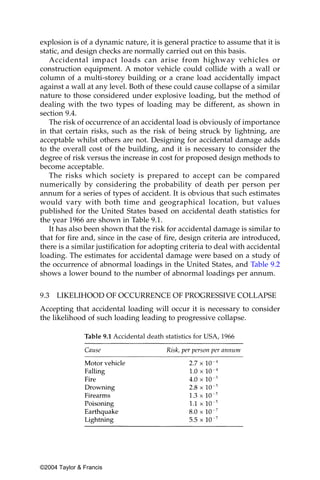 explosion is of a dynamic nature, it is general practice to assume that it is
static, and design checks are normally carried out on this basis.
   Accidental impact loads can arise from highway vehicles or
construction equipment. A motor vehicle could collide with a wall or
column of a multi-storey building or a crane load accidentally impact
against a wall at any level. Both of these could cause collapse of a similar
nature to those considered under explosive loading, but the method of
dealing with the two types of loading may be different, as shown in
section 9.4.
   The risk of occurrence of an accidental load is obviously of importance
in that certain risks, such as the risk of being struck by lightning, are
acceptable whilst others are not. Designing for accidental damage adds
to the overall cost of the building, and it is necessary to consider the
degree of risk versus the increase in cost for proposed design methods to
become acceptable.
   The risks which society is prepared to accept can be compared
numerically by considering the probability of death per person per
annum for a series of types of accident. It is obvious that such estimates
would vary with both time and geographical location, but values
published for the United States based on accidental death statistics for
the year 1966 are shown in Table 9.1.
   It has also been shown that the risk for accidental damage is similar to
that for fire and, since in the case of fire, design criteria are introduced,
there is a similar justification for adopting criteria to deal with accidental
loading. The estimates for accidental damage were based on a study of
the occurrence of abnormal loadings in the United States, and Table 9.2
shows a lower bound to the number of abnormal loadings per annum.


9.3 LIKELIHOOD OF OCCURRENCE OF PROGRESSIVE COLLAPSE
Accepting that accidental loading will occur it is necessary to consider
the likelihood of such loading leading to progressive collapse.

               Table 9.1 Accidental death statistics for USA, 1966




©2004 Taylor & Francis
 
