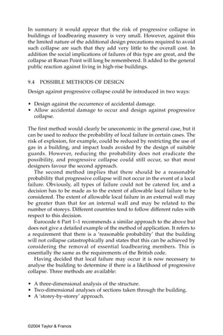In summary it would appear that the risk of progressive collapse in
buildings of loadbearing masonry is very small. However, against this
the limited nature of the additional design precautions required to avoid
such collapse are such that they add very little to the overall cost. In
addition the social implications of failures of this type are great, and the
collapse at Ronan Point will long be remembered. It added to the general
public reaction against living in high-rise buildings.


9.4   POSSIBLE METHODS OF DESIGN
Design against progressive collapse could be introduced in two ways:

• Design against the occurrence of accidental damage.
• Allow accidental damage to occur and design against progressive
  collapse.

The first method would clearly be uneconomic in the general case, but it
can be used to reduce the probability of local failure in certain cases. The
risk of explosion, for example, could be reduced by restricting the use of
gas in a building, and impact loads avoided by the design of suitable
guards. However, reducing the probability does not eradicate the
possibility, and progressive collapse could still occur, so that most
designers favour the second approach.
   The second method implies that there should be a reasonable
probability that progressive collapse will not occur in the event of a local
failure. Obviously, all types of failure could not be catered for, and a
decision has to be made as to the extent of allowable local failure to be
considered. The extent of allowable local failure in an external wall may
be greater than that for an internal wall and may be related to the
number of storeys. Different countries tend to follow different rules with
respect to this decision.
   Eurocode 6 Part 1–1 recommends a similar approach to the above but
does not give a detailed example of the method of application. It refers to
a requirement that there is a ‘reasonable probability’ that the building
will not collapse catastrophically and states that this can be achieved by
considering the removal of essential loadbearing members. This is
essentially the same as the requirements of the British code.
   Having decided that local failure may occur it is now necessary to
analyse the building to determine if there is a likelihood of progressive
collapse. Three methods are available:

• A three-dimensional analysis of the structure.
• Two-dimensional analyses of sections taken through the building.
• A ‘storey-by-storey’ approach.




©2004 Taylor & Francis
 