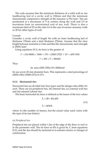 The code assumes that the minimum thickness of a solid wall or one
loadbearing leaf of a cavity wall is 150mm and that the minimum
characteristic compressive strength of the masonry is 5N/mm2. Ties are
positioned at a maximum of 5 m centres along the wall and 2.5 m
maximum from an unrestrained end of any wall. There is also a
maximum limit of 25 on the ratio h/t in the case of narrow masonry walls
or 20 for other types of wall.

Example
Consider a cavity wall of length 5m with an inner loadbearing leaf of
thickness 170mm and a total thickness 272mm. Assume that the clear
height between restraints is 3.0m and that the characteristic steel strength
is 250N/mm2.
   Using equations (9.1), tie force is the greater of




Thus
                      tie area=(500/250)×103=2000mm2
So use seven 20 mm diameter bars. This represents a steel percentage of
(2000×100)/(5000×272)=0.15%.


9.5.2   Horizontal ties
Horizontal ties are divided into four types and the design rules differ for
each. There are (a) peripheral ties, (b) internal ties, (c) external wall ties
and (d) external column ties.
  The basic horizontal tie force is defined as the lesser of the two values


                                                                         (9.2)



where Ns=the number of storeys, but the actual value used varies with
the type of tie (see below).


(a) Peripheral ties
Peripheral ties are placed within 1.2m of the edge of the floor or roof or
in the perimeter wall. The tie force in kN is given by Ft from equations
(9.2), and the ties should be anchored at re-entrant corners or changes of
construction.




©2004 Taylor & Francis
 