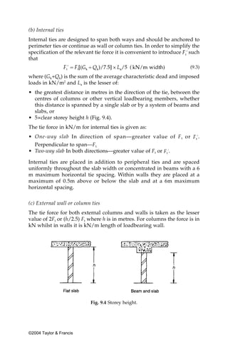 (b) Internal ties
Internal ties are designed to span both ways and should be anchored to
perimeter ties or continue as wall or column ties. In order to simplify the
specification of the relevant tie force it is convenient to introduce such
that
                                                                       (9.3)

where (Gk+Qk) is the sum of the average characteristic dead and imposed
loads in kN/m2 and La is the lesser of:
• the greatest distance in metres in the direction of the tie, between the
  centres of columns or other vertical loadbearing members, whether
  this distance is spanned by a single slab or by a system of beams and
  slabs, or
• 5×clear storey height h (Fig. 9.4).
The tie force in kN/m for internal ties is given as:
• One-way slab In direction of span—greater value of F t or                .
  Perpendicular to span—Ft.
• Two-way slab In both directions—greater value of Ft or      .

Internal ties are placed in addition to peripheral ties and are spaced
uniformly throughout the slab width or concentrated in beams with a 6
m maximum horizontal tie spacing. Within walls they are placed at a
maximum of 0.5m above or below the slab and at a 6m maximum
horizontal spacing.


(c) External wall or column ties
The tie force for both external columns and walls is taken as the lesser
value of 2Ft or (h/2.5) Ft where h is in metres. For columns the force is in
kN whilst in walls it is kN/m length of loadbearing wall.




                           Fig. 9.4 Storey height.




©2004 Taylor & Francis
 