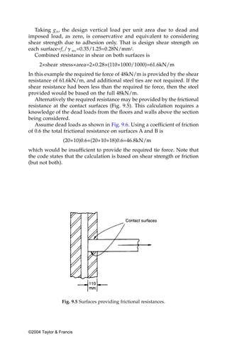 Taking gA, the design vertical load per unit area due to dead and
imposed load, as zero, is conservative and equivalent to considering
shear strength due to adhesion only. That is design shear strength on
each surface=fv/␥ mv=0.35/1.25=0.28N/mm2.
  Combined resistance in shear on both surfaces is
     2×shear stress×area=2×0.28×(110×1000/1000)=61.6kN/m
In this example the required tie force of 48kN/m is provided by the shear
resistance of 61.6kN/m, and additional steel ties are not required. If the
shear resistance had been less than the required tie force, then the steel
provided would be based on the full 48kN/m.
   Alternatively the required resistance may be provided by the frictional
resistance at the contact surfaces (Fig. 9.5). This calculation requires a
knowledge of the dead loads from the floors and walls above the section
being considered.
   Assume dead loads as shown in Fig. 9.6. Using a coefficient of friction
of 0.6 the total frictional resistance on surfaces A and B is
                 (20+10)0.6+(20+10+18)0.6=46.8kN/m
which would be insufficient to provide the required tie force. Note that
the code states that the calculation is based on shear strength or friction
(but not both).




                Fig. 9.5 Surfaces providing frictional resistances.




©2004 Taylor & Francis
 