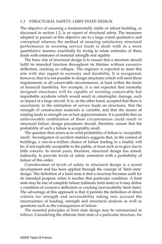 1.3   STRUCTURAL SAFETY: LIMIT STATE DESIGN
The objective of ensuring a fundamentally stable or robust building, as
discussed in section 1.2, is an aspect of structural safety. The measures
adopted in pursuit of this objective are to a large extent qualitative and
conceptual whereas the method of ensuring satisfactory structural
performance in resisting service loads is dealt with in a more
quantitative manner, essentially by trying to relate estimates of these
loads with estimates of material strength and rigidity.
    The basic aim of structural design is to ensure that a structure should
fulfil its intended function throughout its lifetime without excessive
deflection, cracking or collapse. The engineer is expected to meet this
aim with due regard to economy and durability. It is recognized,
however, that it is not possible to design structures which will meet these
requirements in all conceivable circumstances, at least within the limits
of financial feasibility. For example, it is not expected that normally
designed structures will be capable of resisting conceivable but
improbable accidents which would result in catastrophic damage, such
as impact of a large aircraft. It is, on the other hand, accepted that there is
uncertainty in the estimation of service loads on structures, that the
strength of construction materials is variable, and that the means of
relating loads to strength are at best approximations. It is possible that an
unfavourable combination of these circumstances could result in
structural failure; design procedures should, therefore, ensure that the
probability of such a failure is acceptably small.
    The question then arises as to what probability of failure is ‘acceptably
small’. Investigation of accident statistics suggests that, in the context of
buildings, a one-in-a-million chance of failure leading to a fatality will
be, if not explicitly acceptable to the public, at least such as to give rise to
little concern. In recent years, therefore, structural design has aimed,
indirectly, to provide levels of safety consistent with a probability of
failure of this order.
    Consideration of levels of safety in structural design is a recent
development and has been applied through the concept of ‘limit state’
design. The definition of a limit state is that a structure becomes unfit for
its intended purpose when it reaches that particular condition. A limit
state may be one of complete failure (ultimate limit state) or it may define
a condition of excessive deflection or cracking (serviceability limit state).
The advantage of this approach is that it permits the definition of direct
criteria for strength and serviceability taking into account the
uncertainties of loading, strength and structural analysis as well as
questions such as the consequences of failure.
    The essential principles of limit state design may be summarized as
follows. Considering the ultimate limit state of a particular structure, for




©2004 Taylor & Francis
 