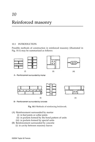 10
Reinforced masonry



10.1   INTRODUCTION
Possible methods of construction in reinforced masonry (illustrated in
Fig. 10.1) may be summarized as follows:




                   Fig. 10.1 Methods of reinforcing brickwork.


(A) Reinforcement surrounded by mortar
      (i) in bed joints or collar joints
     (ii) in pockets formed by the bond pattern of units
    (iii) in pockets formed by special units
(B) Reinforcement surrounded by concrete
    (i) in cavity between masonry leaves




©2004 Taylor & Francis
 
