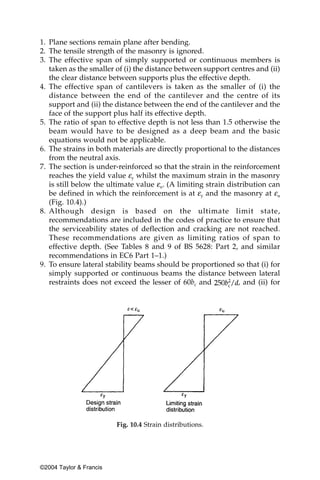 1. Plane sections remain plane after bending.
2. The tensile strength of the masonry is ignored.
3. The effective span of simply supported or continuous members is
   taken as the smaller of (i) the distance between support centres and (ii)
   the clear distance between supports plus the effective depth.
4. The effective span of cantilevers is taken as the smaller of (i) the
   distance between the end of the cantilever and the centre of its
   support and (ii) the distance between the end of the cantilever and the
   face of the support plus half its effective depth.
5. The ratio of span to effective depth is not less than 1.5 otherwise the
   beam would have to be designed as a deep beam and the basic
   equations would not be applicable.
6. The strains in both materials are directly proportional to the distances
   from the neutral axis.
7. The section is under-reinforced so that the strain in the reinforcement
   reaches the yield value εy whilst the maximum strain in the masonry
   is still below the ultimate value εu. (A limiting strain distribution can
   be defined in which the reinforcement is at εy and the masonry at εu
   (Fig. 10.4).)
8. Although design is based on the ultimate limit state,
   recommendations are included in the codes of practice to ensure that
   the serviceability states of deflection and cracking are not reached.
   These recommendations are given as limiting ratios of span to
   effective depth. (See Tables 8 and 9 of BS 5628: Part 2, and similar
   recommendations in EC6 Part 1–1.)
9. To ensure lateral stability beams should be proportioned so that (i) for
   simply supported or continuous beams the distance between lateral
   restraints does not exceed the lesser of 60bc and            , and (ii) for




                         Fig. 10.4 Strain distributions.




©2004 Taylor & Francis
 