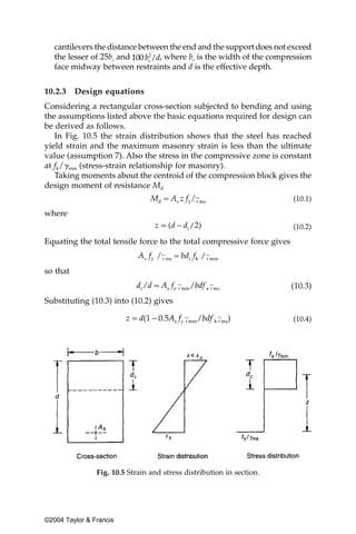 cantilevers the distance between the end and the support does not exceed
   the lesser of 25bc and        , where bc is the width of the compression
   face midway between restraints and d is the effective depth.


10.2.3    Design equations
Considering a rectangular cross-section subjected to bending and using
the assumptions listed above the basic equations required for design can
be derived as follows.
   In Fig. 10.5 the strain distribution shows that the steel has reached
yield strain and the maximum masonry strain is less than the ultimate
value (assumption 7). Also the stress in the compressive zone is constant
at fk/␥mm (stress-strain relationship for masonry).
   Taking moments about the centroid of the compression block gives the
design moment of resistance Md
                                                                        (10.1)

where
                                                                        (10.2)

Equating the total tensile force to the total compressive force gives


so that
                                                                        (10.3)
Substituting (10.3) into (10.2) gives

                                                                        (10.4)




                Fig. 10.5 Strain and stress distribution in section.




©2004 Taylor & Francis
 