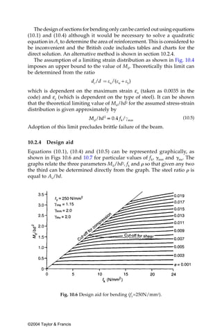 The design of sections for bending only can be carried out using equations
(10.1) and (10.4) although it would be necessary to solve a quadratic
equation in As to determine the area of reinforcement. This is considered to
be inconvenient and the British code includes tables and charts for the
direct solution. An alternative method is shown in section 10.2.4.
   The assumption of a limiting strain distribution as shown in Fig. 10.4
imposes an upper bound to the value of Md. Theoretically this limit can
be determined from the ratio


which is dependent on the maximum strain εu (taken as 0.0035 in the
code) and εy (which is dependent on the type of steel). It can be shown
that the theoretical limiting value of Md/bd2 for the assumed stress-strain
distribution is given approximately by
                                                                       (10.5)

Adoption of this limit precludes brittle failure of the beam.


10.2.4   Design aid
Equations (10.1), (10.4) and (10.5) can be represented graphically, as
shown in Figs 10.6 and 10.7 for particular values of fk, ␥mm and ␥ms. The
graphs relate the three parameters Md/bd2, fk and ␳ so that given any two
the third can be determined directly from the graph. The steel ratio ␳ is
equal to As/bd.




                Fig. 10.6 Design aid for bending (fy=250N/mm2).




©2004 Taylor & Francis
 