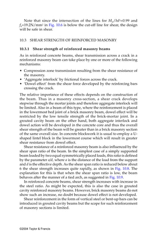 Note that since the intersection of the lines for Md/bd 2=0.99 and
fk=19.2N/mm2 in Fig. 10.6 is below the cut-off line for shear, the design
will be safe in shear.


10.3     SHEAR STRENGTH OF REINFORCED MASONRY

10.3.1    Shear strength of reinforced masonry beams
As in reinforced concrete beams, shear transmission across a crack in a
reinforced masonry beam can take place by one or more of the following
mechanisms:
• Compression zone transmission resulting from the shear resistance of
  the masonry.
• ‘Aggregate interlock’ by frictional forces across the crack.
• ‘Dowel effect’ from the shear force developed by the reinforcing bars
  crossing the crack.
The relative importance of these effects depends on the construction of
the beam. Thus in a masonry cross-section, a shear crack develops
stepwise through the mortar joints and therefore aggregate interlock will
be limited. Also in a beam of this type, where the reinforcement is placed
in the lowermost bed joint of a brick masonry beam, dowel effect will be
restricted by the low tensile strength of the brick-mortar joint. In a
grouted cavity beam on the other hand, both aggregate interlock and
dowel action will be developed in the concrete core and thus the overall
shear strength of the beam will be greater than in a brick masonry section
of the same overall size. In concrete blockwork it is usual to employ a U-
shaped lintel block in the lowermost course which will result in greater
shear resistance from dowel effect.
   Shear resistance of a reinforced masonry beam is also influenced by the
shear span ratio of the beam. In the simplest case of a simply supported
beam loaded by two equal symmetrically placed loads, this ratio is defined
by the parameter a/d, where a is the distance of the load from the support
and d is the effective depth. As the shear span ratio is reduced below about
6 the shear strength increases quite rapidly, as shown in Fig. 10.8. The
explanation for this is that when the shear span ratio is low, the beam
behaves after the manner of a tied arch, as suggested in Fig. 10.9.
   In reinforced concrete beams, shear strength increases with increase in
the steel ratio. As might be expected, this is also the case in grouted
cavity reinforced masonry beams. However, brick masonry beams do not
show such an increase, no doubt because dowel effect is not developed.
   Shear reinforcement in the form of vertical steel or bent-up bars can be
introduced in grouted cavity beams but the scope for such reinforcement
of masonry sections is limited.




©2004 Taylor & Francis
 