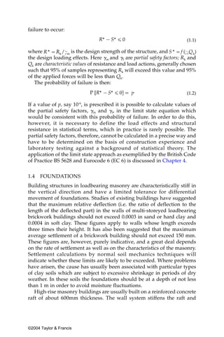 failure to occur:

                                                                         (1.1)

where                is the design strength of the structure, and
the design loading effects. Here ␥m and ␥f are partial safety factors; Rk and
Qk are characteristic values of resistance and load actions, generally chosen
such that 95% of samples representing Rk will exceed this value and 95%
of the applied forces will be less than Qk.
   The probability of failure is then:

                                                                         (1.2)

If a value of p, say 10-6, is prescribed it is possible to calculate values of
the partial safety factors, ␥m and ␥f, in the limit state equation which
would be consistent with this probability of failure. In order to do this,
however, it is necessary to define the load effects and structural
resistance in statistical terms, which in practice is rarely possible. The
partial safety factors, therefore, cannot be calculated in a precise way and
have to be determined on the basis of construction experience and
laboratory testing against a background of statistical theory. The
application of the limit state approach as exemplified by the British Code
of Practice BS 5628 and Eurocode 6 (EC 6) is discussed in Chapter 4.


1.4   FOUNDATIONS
Building structures in loadbearing masonry are characteristically stiff in
the vertical direction and have a limited tolerance for differential
movement of foundations. Studies of existing buildings have suggested
that the maximum relative deflection (i.e. the ratio of deflection to the
length of the deflected part) in the walls of multi-storeyed loadbearing
brickwork buildings should not exceed 0.0003 in sand or hard clay and
0.0004 in soft clay. These figures apply to walls whose length exceeds
three times their height. It has also been suggested that the maximum
average settlement of a brickwork building should not exceed 150 mm.
These figures are, however, purely indicative, and a great deal depends
on the rate of settlement as well as on the characteristics of the masonry.
Settlement calculations by normal soil mechanics techniques will
indicate whether these limits are likely to be exceeded. Where problems
have arisen, the cause has usually been associated with particular types
of clay soils which are subject to excessive shrinkage in periods of dry
weather. In these soils the foundations should be at a depth of not less
than 1 m in order to avoid moisture fluctuations.
   High-rise masonry buildings are usually built on a reinforced concrete
raft of about 600mm thickness. The wall system stiffens the raft and




©2004 Taylor & Francis
 