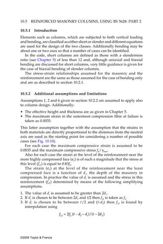 10.5     REINFORCED MASONRY COLUMNS, USING BS 5628: PART 2

10.5.1    Introduction
Elements such as columns, which are subjected to both vertical loading
and bending, are classified as either short or slender and different equations
are used for the design of the two classes. Additionally bending may be
about one or two axes so that a number of cases can be identified.
   In the code, short columns are defined as those with a slenderness
ratio (see Chapter 5) of less than 12 and, although uniaxial and biaxial
bending are discussed for short columns, very little guidance is given for
the case of biaxial bending of slender columns.
   The stress-strain relationships assumed for the masonry and the
reinforcement are the same as those assumed for the case of bending only
and are as described in section 10.2.1.


10.5.2    Additional assumptions and limitations
Assumptions 1, 2 and 6 given in section 10.2.2 are assumed to apply also
to column design. Additionally:
• The effective height and thickness are as given in Chapter 5.
• The maximum strain in the outermost compression fibre at failure is
  taken as 0.0035.
This latter assumption together with the assumption that the strains in
both materials are directly proportional to the distances from the neutral
axis are used as the starting point for considering a number of possible
cases (see Fig. 10.10).
   For each case the maximum compressive strain is assumed to be
0.0035 and the maximum compressive stress fk/␥mm.
   Also for each case the strain at the level of the reinforcement near the
more highly compressed face (ε1) is of such a magnitude that the stress at
this level (fs1) is equal to 0.83fk.
   The strain ( ε 2) at the level of the reinforcement near the least
compressed face is a function of d c, the depth of the masonry in
compression. In practice the value of dc is assumed and the stress in this
reinforcement (fs2) determined by means of the following simplifying
assumptions.
1. The value of dc is assumed to be greater than 2d1.
2. If dc is chosen to be between 2d1 and t/2 then fs2 is taken as fy.
3. If d c is chosen to be between t/2 and (t-d2) then f s2 is found by
   interpolation using




©2004 Taylor & Francis
 