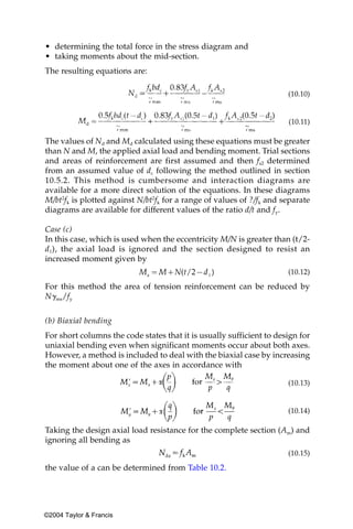 • determining the total force in the stress diagram and
• taking moments about the mid-section.
The resulting equations are:

                                                                      (10.10)


                                                                      (10.11)

The values of Nd and Md calculated using these equations must be greater
than N and M, the applied axial load and bending moment. Trial sections
and areas of reinforcement are first assumed and then fs2 determined
from an assumed value of dc following the method outlined in section
10.5.2. This method is cumbersome and interaction diagrams are
available for a more direct solution of the equations. In these diagrams
M/bt2fk is plotted against N/bt2fk for a range of values of ?/fk and separate
diagrams are available for different values of the ratio d/t and fy.

Case (c)
In this case, which is used when the eccentricity M/N is greater than (t/2-
d1), the axial load is ignored and the section designed to resist an
increased moment given by
                                                                      (10.12)

For this method the area of tension reinforcement can be reduced by
N␥ms/fy


(b) Biaxial bending
For short columns the code states that it is usually sufficient to design for
uniaxial bending even when significant moments occur about both axes.
However, a method is included to deal with the biaxial case by increasing
the moment about one of the axes in accordance with

                                                                      (10.13)


                                                                      (10.14)

Taking the design axial load resistance for the complete section (Am) and
ignoring all bending as
                                                                      (10.15)

the value of a can be determined from Table 10.2.




©2004 Taylor & Francis
 
