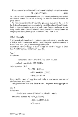 The moment due to this additional eccentricity is given by the equation
                                                                      (10.16)

For uniaxial bending slender columns can be designed using the method
outlined in section 10.5.3 but allowing for the additional moment Ma
given above.
   As stated in section 10.5.1 very little guidance is given in the code for
the design of slender columns subjected to biaxial bending although it states
that it is essential to take account of such cases. Design can be carried out
using similar methods to those used for reinforced concrete columns but
applying the assumptions given in sections 10.5.1 and 10.5.2.


10.5.5    Example
A brickwork column of section 460mm×460mm is to carry an axial load
of 800kN and a moment of 50kNm. Assuming that the reinforcement is
placed such that d2=d1=130mm design the colum
n for (1) an effective height of 4.5m and (2) an effective height of 6.0m.
Take fk=13N/mm2, fy=460N/mm2, ␥mm=2.3.

Case 1
In this case

            slenderness ratio=4.5/0.46=9.8 i.e. short column
         resultant eccentricity=800=0.0625m
Using equation (10.9)




Since N<N d, case (a) applies and only a minimum amount of
reinforcement is required.
   Design in accordance with BS 5628: Part 1 might be more appropriate.

Case 2
In this case
           slenderness ratio=6.0/0.46=13 i.e. slender column




©2004 Taylor & Francis
 