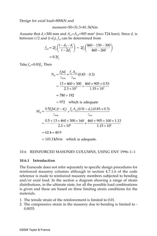 Design for axial load=800kN and
                         moment=50+31.3=81.3kNm
Assume that dc=300 mm and As1=As2=905 mm2 (two T24 bars). Since dc is
between t/2 and (t-d2), fs2 can be determined from




Take fs1=0.83fy. Then




10.6     REINFORCED MASONRY COLUMNS, USING ENV 1996–1–1

10.6.1    Introduction
The Eurocode does not refer separately to specific design procedures for
reinforced masonry columns although in section 4.7.1.6 of the code
reference is made to reinforced masonry members subjected to bending
and/or axial load. In the section a diagram showing a range of strain
distributions, in the ultimate state, for all the possible load combinations
is given and these are based on three limiting strain conditions for the
materials.
1. The tensile strain of the reinforcement is limited to 0.01.
2. The compressive strain in the masonry due to bending is limited to -
   0.0035.




©2004 Taylor & Francis
 
