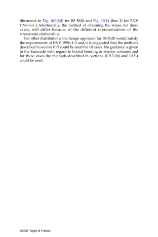 illustrated in Fig. 10.10(d) for BS 5628 and Fig. 10.14 (line 2) for ENV
1996–1–1.) Additionally, the method of obtaining the stress, for these
cases, will differ because of the different representations of the
stressstrain relationship.
    For other distributions the design approach for BS 5628 would satisfy
the requirements of ENV 1996–1–1 and it is suggested that the methods
described in section 10.5 could be used for all cases. No guidance is given
in the Eurocode with regard to biaxial bending or slender columns and
for these cases the methods described in sections 10.5.3 (b) and 10.5.4
could be used.




©2004 Taylor & Francis
 