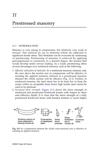 11
Prestressed masonry



11.1   INTRODUCTION
Masonry is very strong in compression, but relatively very weak in
tension. This restricts its use in elements which are subjected to
significant tensile stress. This limitation can be overcome by reinforcing
or prestressing. Prestressing of masonry is achieved by applying
precompression to counteract, to a desired degree, the tension that
would develop under service loading. As a result, prestressing offers
several advantages over reinforced masonry, such as the following.
1. Effective utilization of materials. In a reinforced masonry element, only
   the area above the neutral axis in compression will be effective in
   resisting the applied moment, whereas in a prestressed masonry
   element the whole section will be effective (Fig. 11.1). Further, in
   reinforced masonry, the steel strain has to be kept low to keep the
   cracks within an acceptable limit; hence high tensile steel cannot be
   used to its optimum.
2. Increased shear strength. Figure 11.2 shows the shear strength of
   reinforced and prestressed brickwork beams with respect to shear
   arm/effective depth. It is clear that the shear strength of a fully
   prestressed brickwork beam with bonded tendons is much higher




Fig. 11.1 In a prestressed element the whole cross-sectional area is effective in
resisting an applied moment.




©2004 Taylor & Francis
 