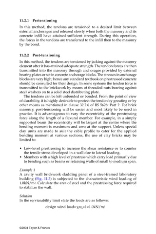 11.2.1   Pretensioning
In this method, the tendons are tensioned to a desired limit between
external anchorages and released slowly when both the masonry and its
concrete infill have attained sufficient strength. During this operation,
the forces in the tendons are transferred to the infill then to the masonry
by the bond.


11.2.2   Post-tensioning
In this method, the tendons are tensioned by jacking against the masonry
element after it has attained adequate strength. The tendon forces are then
transmitted into the masonry through anchorages provided by external
bearing plates or set in concrete anchorage blocks. The stresses in anchorage
blocks are very high; hence any standard textbook on prestressed concrete
should be consulted for their design. In some systems the tendon force is
transmitted to the brickwork by means of threaded nuts bearing against
steel washers on to a solid steel distributing plate.
   The tendons can be left unbonded or bonded. From the point of view
of durability, it is highly desirable to protect the tendon by grouting or by
other means as mentioned in clause 32.2.6 of BS 5628: Part 2. For brick
masonry, post-tensioning will be easier and most likely to be used in
practice. It is advantageous to vary the eccentricity of the prestressing
force along the length of a flexural member. For example, in a simply
supported beam the eccentricity will be largest at the centre where the
bending moment is maximum and zero at the support. Unless special
clay units are made to suit the cable profile to cater for the applied
bending moment at various sections, the use of clay bricks may be
limited to:

• Low-level prestressing to increase the shear resistance or to counter
  the tensile stress developed in a wall due to lateral loading.
• Members with a high level of prestress which carry load primarily due
  to bending such as beams or retaining walls of small to medium span.

Example 1
A cavity wall brickwork cladding panel of a steel-framed laboratory
building (Fig. 11.3) is subjected to the characteristic wind loading of
1.0kN/m2. Calculate the area of steel and the prestressing force required
to stabilize the wall.

Solution
In the serviceability limit state the loads are as follows:
                  design wind load=␥fwk=1×1.0kN/m2




©2004 Taylor & Francis
 