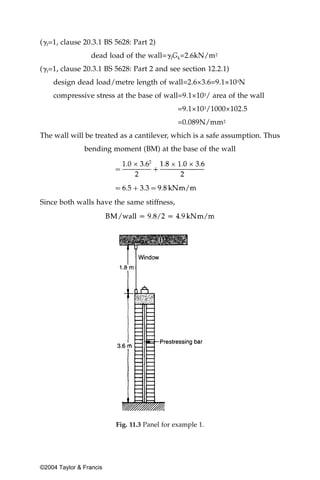 (␥f=1, clause 20.3.1 BS 5628: Part 2)
                  dead load of the wall=␥fGk=2.6kN/m2
(␥f=1, clause 20.3.1 BS 5628: Part 2 and see section 12.2.1)
    design dead load/metre length of wall=2.6×3.6=9.1×103N
    compressive stress at the base of wall=9.1×103/ area of the wall
                                              =9.1×103/1000×102.5
                                              =0.089N/mm2
The wall will be treated as a cantilever, which is a safe assumption. Thus
               bending moment (BM) at the base of the wall




Since both walls have the same stiffness,




                         Fig. 11.3 Panel for example 1.




©2004 Taylor & Francis
 