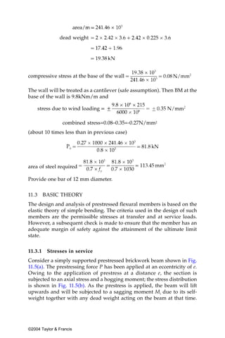 compressive stress at the base of the wall

The wall will be treated as a cantilever (safe assumption). Then BM at the
base of the wall is 9.8kNm/m and

       stress due to wind loading

                 combined stress=0.08–0.35=-0.27N/mm2
(about 10 times less than in previous case)




area of steel required

Provide one bar of 12 mm diameter.


11.3     BASIC THEORY
The design and analysis of prestressed flexural members is based on the
elastic theory of simple bending. The criteria used in the design of such
members are the permissible stresses at transfer and at service loads.
However, a subsequent check is made to ensure that the member has an
adequate margin of safety against the attainment of the ultimate limit
state.


11.3.1    Stresses in service
Consider a simply supported prestressed brickwork beam shown in Fig.
11.5(a). The prestressing force P has been applied at an eccentricity of e.
Owing to the application of prestress at a distance e, the section is
subjected to an axial stress and a hogging moment; the stress distribution
is shown in Fig. 11.5(b). As the prestress is applied, the beam will lift
upwards and will be subjected to a sagging moment Mi due to its self-
weight together with any dead weight acting on the beam at that time.




©2004 Taylor & Francis
 
